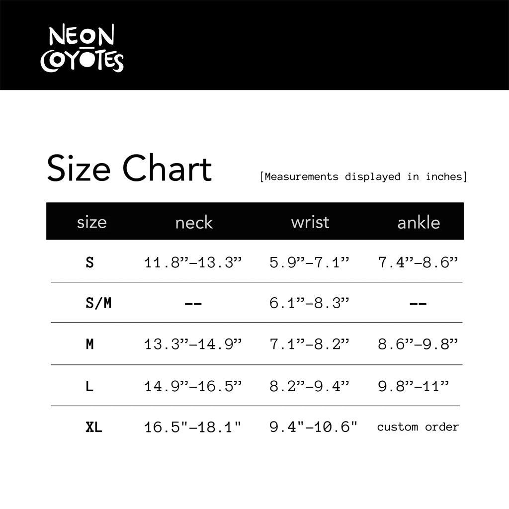 A size chart in image format.
Size Chart (Measurements displayed in inches)
Size Neck Wrist Ankle
S 11.8 - 13.3 in. 5.9 - 7.1 in 7.4 - 8.6 in.
S/M -- 6.1 - 8.3 in. --
M 13.3 - 14.9 in 7.1 - 8.2 in 8.6 - 9.8 in
L 14.9 - 16.5 in 8.2 - 9.4 in 9.8 - 11 in
XL 15.5 - 18.1 in 9.4 - 10.6 in Custom Order
