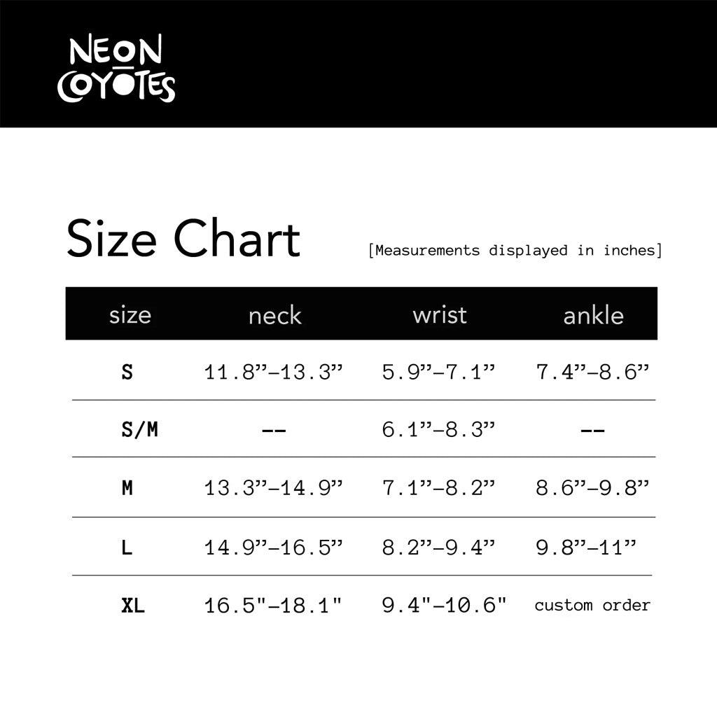 A size chart in image format.
Size Chart (Measurements displayed in inches)
Size Neck Wrist Ankle
S 11.8 - 13.3 in. 5.9 - 7.1 in 7.4 - 8.6 in.
S/M -- 6.1 - 8.3 in. --
M 13.3 - 14.9 in 7.1 - 8.2 in 8.6 - 9.8 in
L 14.9 - 16.5 in 8.2 - 9.4 in 9.8 - 11 in
XL 15.5 - 18.1 in 9.4 - 10.6 in Custom Order